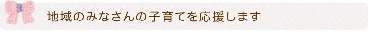 地域のみなさんの子育てを応援します